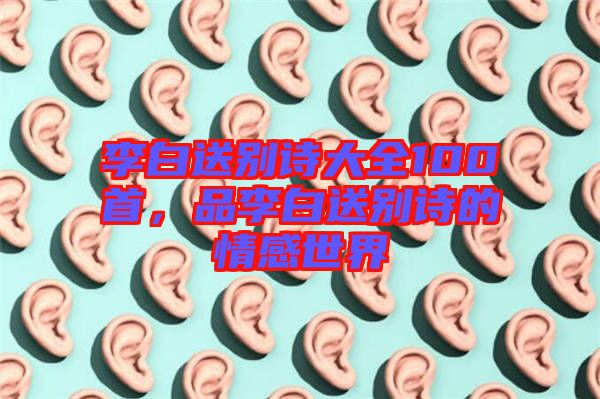 李白送別詩大全100首，品李白送別詩的情感世界
