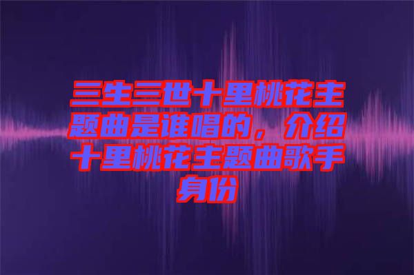 三生三世十里桃花主題曲是誰唱的，介紹十里桃花主題曲歌手身份