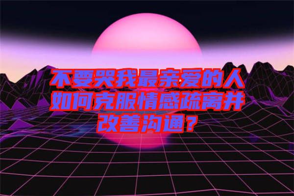 不要哭我最親愛的人如何克服情感疏離并改善溝通？