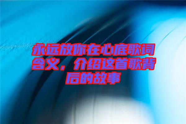 永遠(yuǎn)放你在心底歌詞含義，介紹這首歌背后的故事
