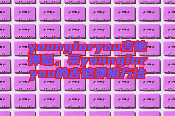 youngforyou吉他彈唱，享youngforyou的吉他彈唱方法