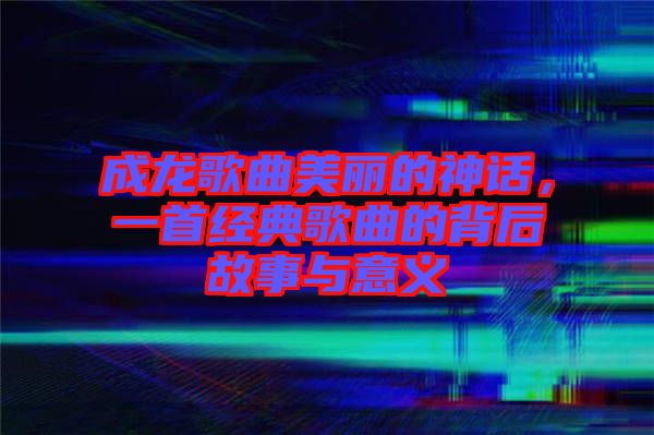 成龍歌曲美麗的神話，一首經(jīng)典歌曲的背后故事與意義