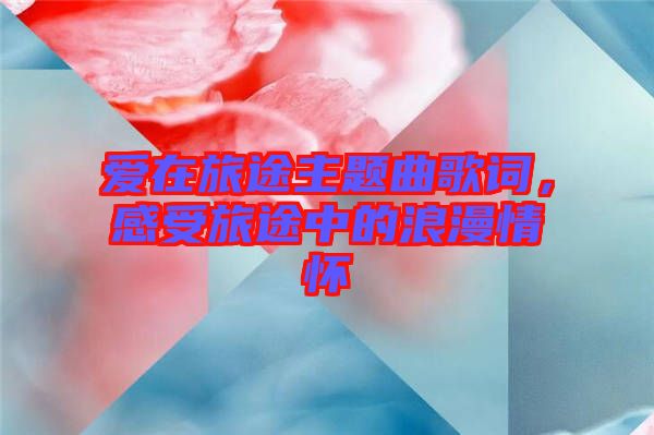 愛在旅途主題曲歌詞，感受旅途中的浪漫情懷