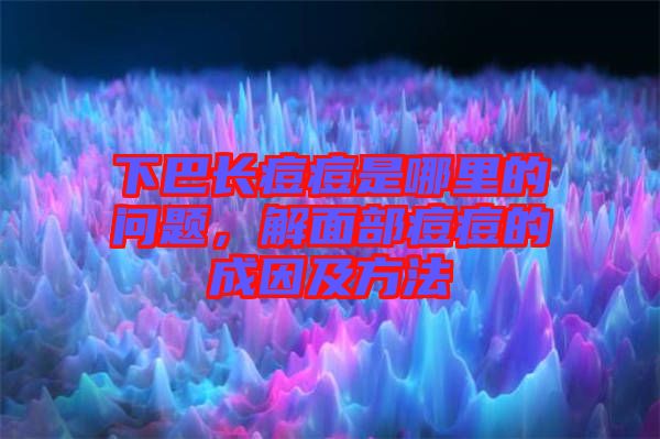 下巴長痘痘是哪里的問題，解面部痘痘的成因及方法