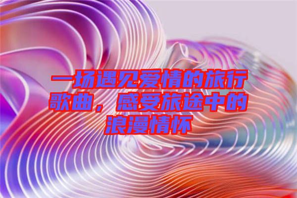 一場遇見愛情的旅行歌曲，感受旅途中的浪漫情懷