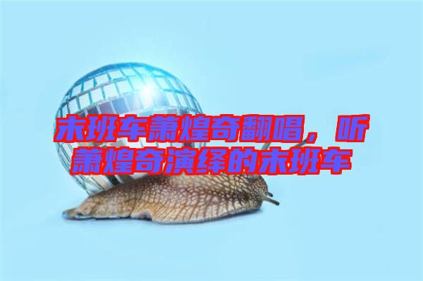 末班車蕭煌奇翻唱，聽蕭煌奇演繹的末班車