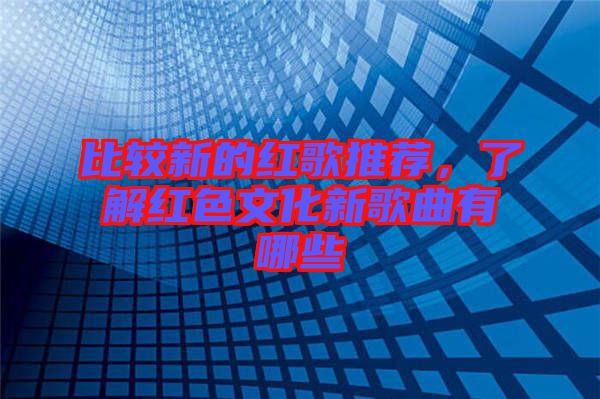 比較新的紅歌推薦，了解紅色文化新歌曲有哪些