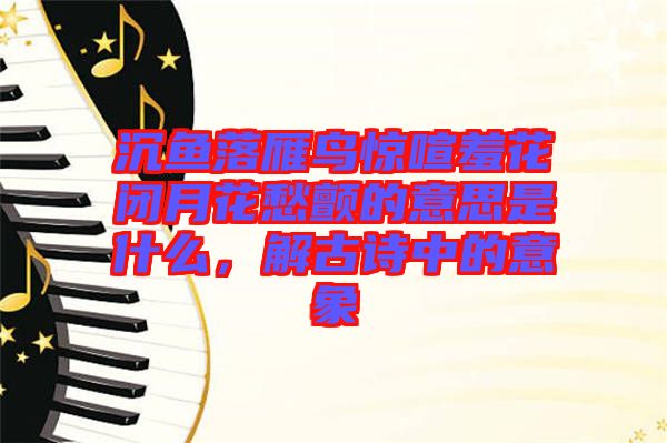 沉魚落雁鳥驚喧羞花閉月花愁顫的意思是什么，解古詩(shī)中的意象