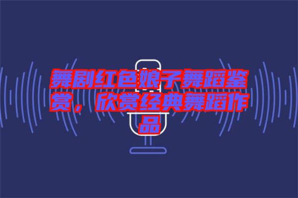 舞劇紅色娘子舞蹈鑒賞，欣賞經(jīng)典舞蹈作品