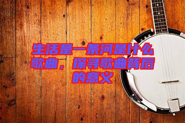 生活是一條河是什么歌曲，探尋歌曲背后的意義