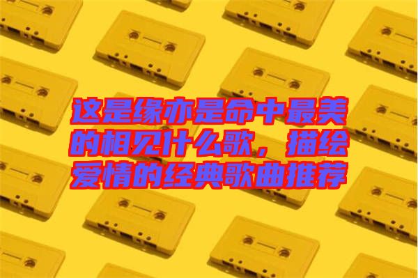 這是緣亦是命中最美的相見什么歌，描繪愛情的經(jīng)典歌曲推薦