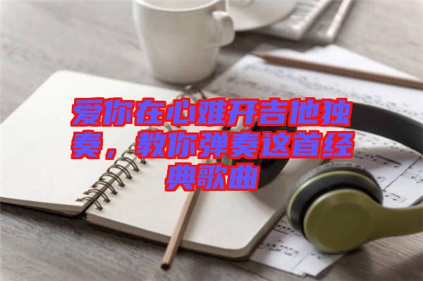 愛(ài)你在心難開(kāi)吉他獨(dú)奏，教你彈奏這首經(jīng)典歌曲