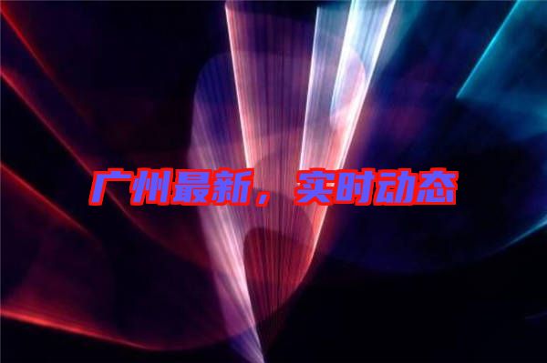 廣州最新，實時動態(tài)