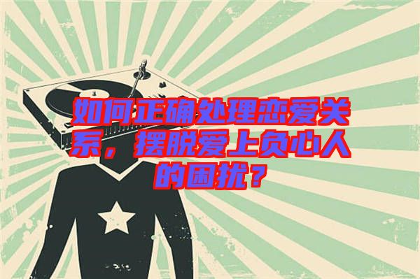 如何正確處理戀愛關(guān)系，擺脫愛上負(fù)心人的困擾？