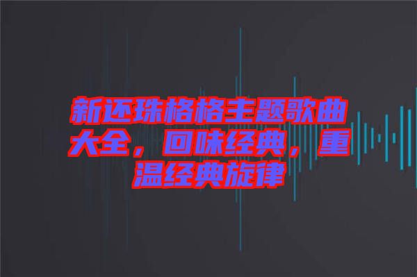 新還珠格格主題歌曲大全，回味經(jīng)典，重溫經(jīng)典旋律