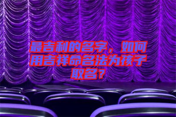 最吉利的名字，如何用吉祥命名法為孩子取名？