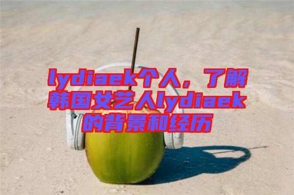 lydiaek個(gè)人，了解韓國(guó)女藝人lydiaek的背景和經(jīng)歷