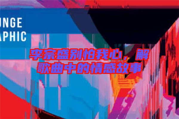 李宗盛別怕我心，解歌曲中的情感故事