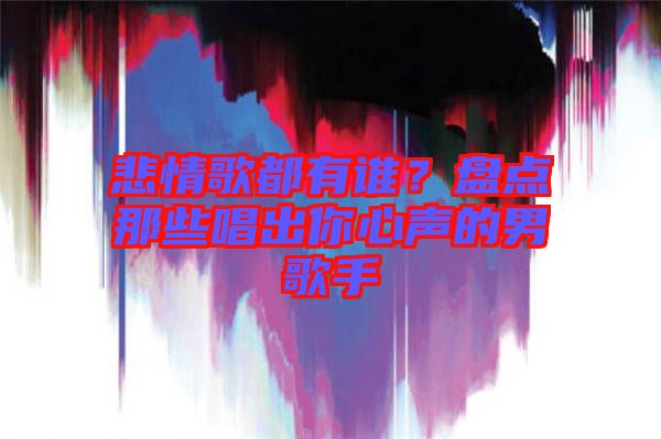 悲情歌都有誰？盤點那些唱出你心聲的男歌手
