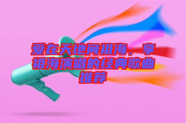 愛在天地間祖海，享祖海演唱的經(jīng)典歌曲推薦