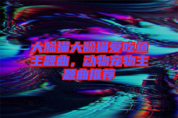 大臉貓大臉貓愛吃魚主題曲，動(dòng)物寵物主題曲推薦