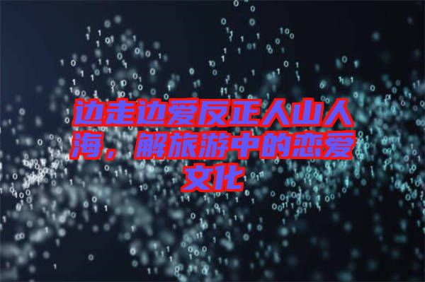 邊走邊愛反正人山人海，解旅游中的戀愛文化