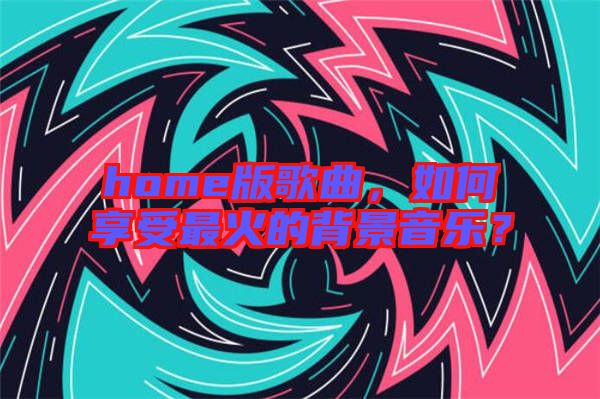 home版歌曲，如何享受最火的背景音樂？