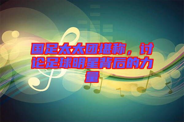 國足太太團堪稱，討論足球明星背后的力量