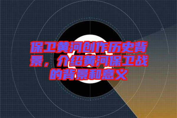 保衛(wèi)黃河創(chuàng)作歷史背景，介紹黃河保衛(wèi)戰(zhàn)的背景和意義