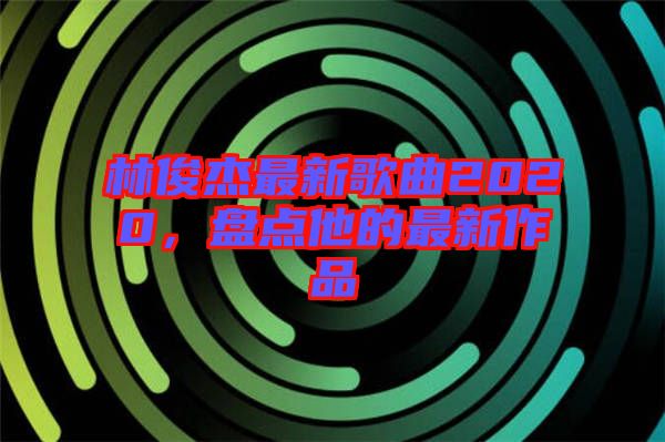 林俊杰最新歌曲2020，盤點(diǎn)他的最新作品