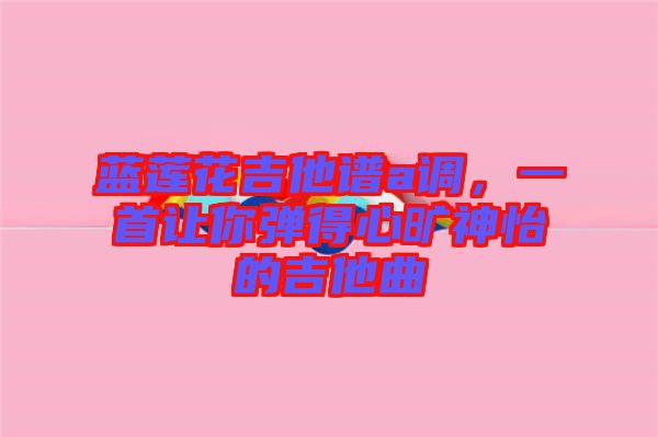 藍蓮花吉他譜a調，一首讓你彈得心曠神怡的吉他曲