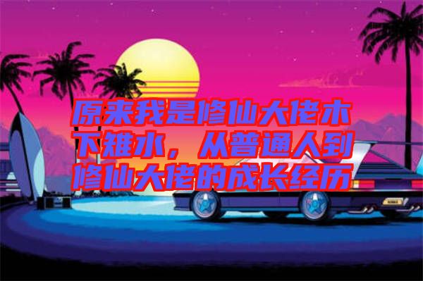 原來我是修仙大佬木下雉水，從普通人到修仙大佬的成長經(jīng)歷