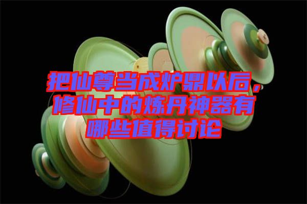 把仙尊當(dāng)成爐鼎以后，修仙中的煉丹神器有哪些值得討論
