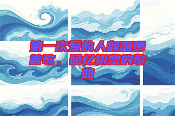 第一次愛(ài)的人翻唱哪首歌，回憶初戀的歌曲