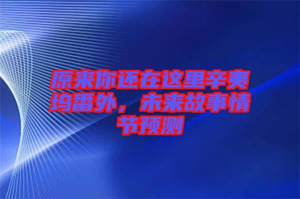 原來你還在這里辛夷塢番外，未來故事情節(jié)預測