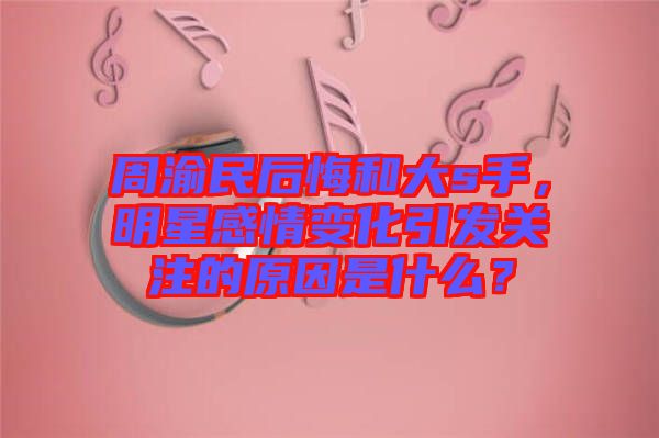 周渝民后悔和大s手，明星感情變化引發(fā)關注的原因是什么？