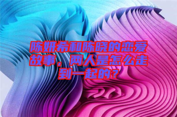 陳妍希和陳曉的戀愛(ài)故事，兩人是怎么走到一起的？