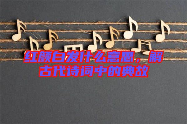 紅顏白發(fā)什么意思，解古代詩詞中的典故