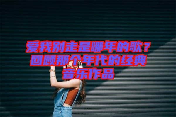 愛我別走是哪年的歌？回顧那個年代的經(jīng)典音樂作品