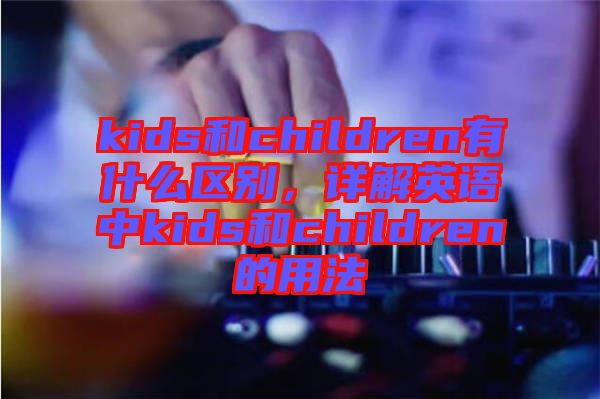 kids和children有什么區(qū)別，詳解英語(yǔ)中kids和children的用法