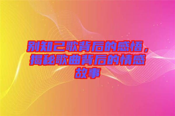 別知己歌背后的感悟，揭秘歌曲背后的情感故事