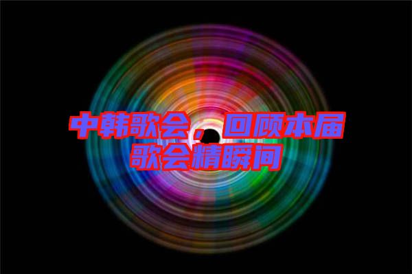 中韓歌會(huì)，回顧本屆歌會(huì)精瞬間