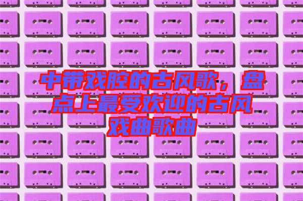 中帶戲腔的古風(fēng)歌，盤點上最受歡迎的古風(fēng)戲曲歌曲