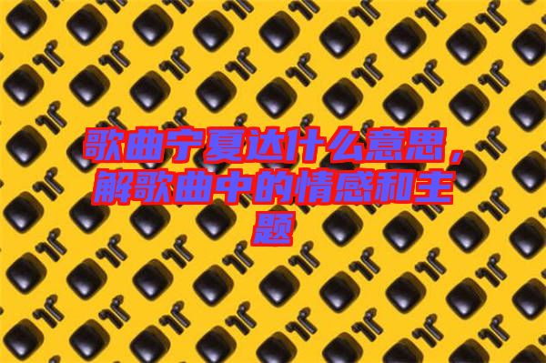 歌曲寧夏達(dá)什么意思，解歌曲中的情感和主題