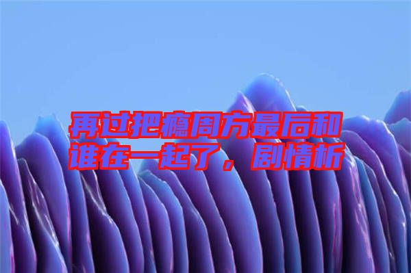 再過把癮周方最后和誰在一起了，劇情析