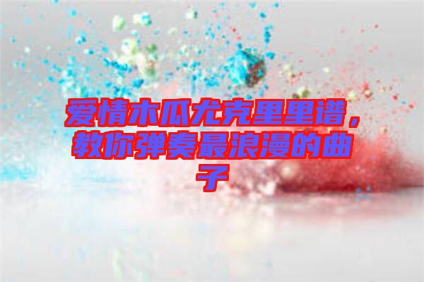 愛情木瓜尤克里里譜，教你彈奏最浪漫的曲子