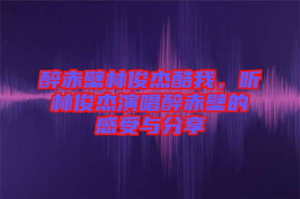 醉赤壁林俊杰酷我，聽林俊杰演唱醉赤壁的感受與分享