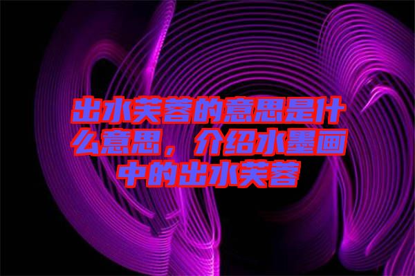 出水芙蓉的意思是什么意思，介紹水墨畫中的出水芙蓉