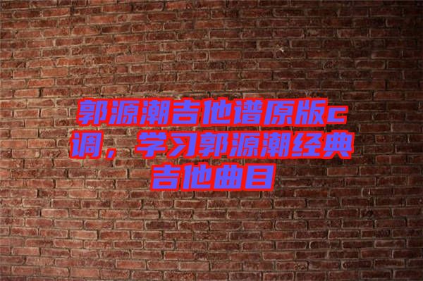 郭源潮吉他譜原版c調(diào)，學(xué)習(xí)郭源潮經(jīng)典吉他曲目