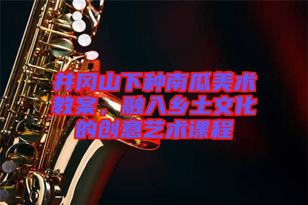 井岡山下種南瓜美術(shù)教案，融入鄉(xiāng)土文化的創(chuàng)意藝術(shù)課程